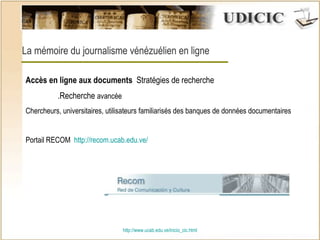 http:// www.ucab.edu.ve/inicio_cic.html La mémoire du journalisme vénézuélien en ligne Accès en ligne aux documents  Stratégies de recherche .Recherche  avancée  Chercheurs, universitaires, utilisateurs familiarisés des banques de données documentaires Portail RECOM  http :// recom.ucab.edu.ve / 