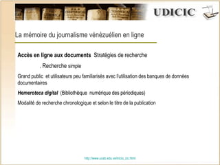 http:// www.ucab.edu.ve/inicio_cic.html La mémoire du journalisme vénézuélien en ligne Accès en ligne aux documents  Stratégies de recherche . Recherche  simple  Grand public  et utilisateurs peu familiarisés avec l’utilisation des banques de données documentaires Hemeroteca digital   (Biblioth è que  numérique des périodiques) Modalité de recherche chronologique et selon le titre de la publication 