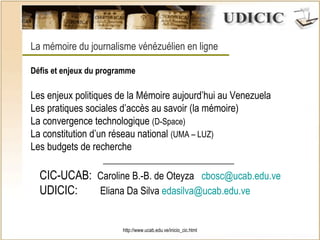 http://www.ucab.edu.ve/inicio_cic.html La mémoire du journalisme vénézuélien en ligne Défis et enjeux du programme Les enjeux politiques de la Mémoire aujourd’hui au Venezuela Les pratiques sociales d’accès au savoir (la mémoire) La convergence technologique  (D-Space) La constitution d’un réseau national  (UMA – LUZ) Les budgets de recherche  ___________________________ CIC-UCAB:  Caroline B.-B. de Oteyza  [email_address] UDICIC:  Eliana Da Silva  [email_address] 