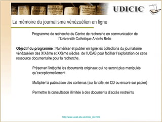 http:// www.ucab.edu.ve/inicio_cic.html La mémoire du journalisme vénézuélien en ligne  Programme de recherche du Centre de recherche en communication de l’Université Catholique Andrés Bello   Objectif du programme  : Numériser et publier en ligne les collections du journalisme vénézuélien des XIXème et XXème siècles  de l’UCAB pour faciliter l’exploitation de cette ressource documentaire pour la recherche.  Préserver l’intégrité les documents originaux qui ne seront plus manipulés  qu’exceptionnellement Multiplier la publication des contenus (sur la toile, en CD ou encore sur papier) Permettre la consultation illimitée à des documents d’accès restreints 