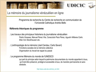 http:// www.ucab.edu.ve/inicio_cic.html La mémoire du journalisme vénézuélien en ligne  Programme de recherche du Centre de recherche en communication de l’Université Catholique Andrés Bello   Référents théoriques du programme   . Les travaux des principaux historiens du journalisme vénézuélien  Pedro Grasses, Manuel Perez Vila, Caracciolo Para Pérez, Agustín Millares Carlo  Elke Von Stockhausen etc. . L’anthropologie de la mémoire (Joel Candau; Carlo Severi)  Fonctions sociales de la mémoire collective Organisation du travail de rappel du passé   . Le programme Mémoire du monde de l’UNESCO qui part du principe selon lequel le patrimoine documentaire du monde appartient à tous,   qu'il doit être préservé, protégé et accessible à tous, de manière permanente et sans  obstacle. 
