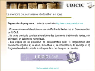 http:// www.ucab.edu.ve/inicio_cic.html La mémoire du journalisme vénézuélien en ligne Organisation du programme .  L’unité de numérisation  http://www.ucab.edu.ve/udicic.html . Conçue comme un laboratoire au sein du Centre de Recherche en Communication de l’UCAB. . Sa tache principale consiste à transformer les documents traditionnels (textes, son et images) en documents numériques.  . Les étapes de ce processus de transformation sont: 1) l’organisation des documents originaux 2) la saisie,  3) l’édition, 4) la codification  5) le stockage et 6) l’organisation des documents numériques dans des banques de données   