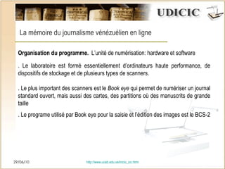 29/06/10 http:// www.ucab.edu.ve/inicio_cic.html La mémoire du journalisme vénézuélien en ligne Organisation du programme.   L’unité de numérisation: hardware et software . Le laboratoire est formé essentiellement d’ordinateurs haute performance, de dispositifs de stockage et de plusieurs types de scanners. . Le plus important des scanners est le  Book eye  qui permet de numériser un journal standard ouvert, mais aussi des cartes, des partitions o ù  des manuscrits de grande taille . Le programe utilisé par Book eye pour la saisie et l’édition des images est le BCS-2 