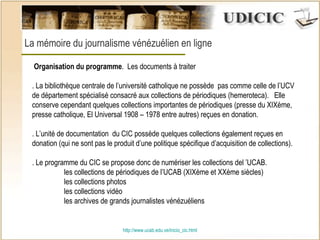http:// www.ucab.edu.ve/inicio_cic.html La mémoire du journalisme vénézuélien en ligne    Organisation du programme .  Les documents à traiter . La bibliothèque centrale de l’université catholique ne possède  pas comme celle de l’UCV de département spécialisé consacré aux collections de périodiques (hemeroteca).  Elle conserve cependant quelques collections importantes de périodiques (presse du XIXème,  presse catholique, El Universal 1908 – 1978 entre autres) reçues en donation. . L’unité de documentation  du CIC possède quelques collections également reçues en donation (qui ne sont pas le produit d’une politique spécifique d’acquisition de collections).  . Le programme du CIC se propose donc de numériser les collections del ’UCAB.  les collections de périodiques de l’UCAB (XIXème et XXème siècles) les collections photos les collections vidéo les archives de grands journalistes vénézuéliens     
