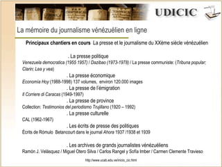 http://www.ucab.edu.ve/inicio_cic.html La mémoire du journalisme vénézuélien en ligne    Principaux chantiers en cours   La presse et le journalisme du XXème siècle vénézuélien   . La presse politique  Venezuela democratica (1955 1957)  /  Dazibao (1973-1978)  / La presse communiste: ( Tribuna popular; Clarin; Lea y vea ) . La presse économique  Economía Hoy  (1988-1998) 137 volumes,  environ 120.000 images . La presse de l’émigration  Il Corriere di Caracas  (1949-1997) . La presse de province  Collection:  Testimonios del periodismo Trujillano  (1920 – 1992) . La presse culturelle  CAL (1962-1967) . Les écrits de presse des politiques  Écrits de Rómulo  Betancourt dans le journal  Ahora  1937 /1938 et 1939  . Les archives de grands journalistes vénézuéliens Ramón J. Velásquez / Miguel Otero Silva / Carlos Rangel y Sofía Imber / Carmen Clemente Travieso 