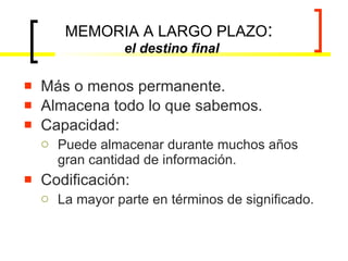 MEMORIA A LARGO PLAZO :  el destino final Más o menos permanente. Almacena todo lo que sabemos. Capacidad: Puede almacenar durante muchos años gran cantidad de información. Codificación: La mayor parte en términos de significado. 