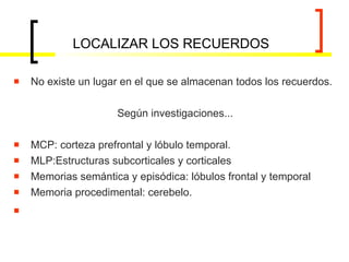 LOCALIZAR LOS RECUERDOS No existe un lugar en el que se almacenan todos los recuerdos. Según investigaciones... MCP: corteza prefrontal y lóbulo temporal. MLP:Estructuras subcorticales y corticales Memorias semántica y episódica: lóbulos frontal y temporal Memoria procedimental: cerebelo. 