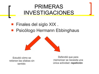 PRIMERAS INVESTIGACIONES Finales del siglo XIX . Psicólogo Hermann Ebbinghaus  Estudió cómo se retienen las sílabas sin sentido  Defendió que para memorizar se necesita una única actividad:  repetición  