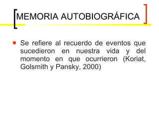 MEMORIA AUTOBIOGRÁFICA Se refiere al recuerdo de eventos que sucedieron en nuestra vida y del momento en que ocurrieron  (Koriat, Golsmith y Pansky, 2000) 