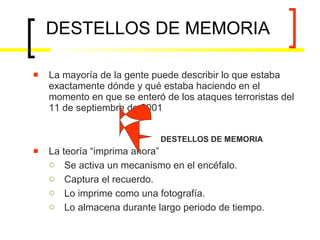 DESTELLOS DE MEMORIA La mayoría de la gente puede describir lo que estaba exactamente dónde y qué estaba haciendo en el momento en que se enteró de los ataques terroristas del 11 de septiembre de 2001 La teoría “imprima ahora” Se activa un mecanismo en el encéfalo. Captura el recuerdo. Lo imprime como una fotografía. Lo almacena durante largo periodo de tiempo. DESTELLOS DE MEMORIA 