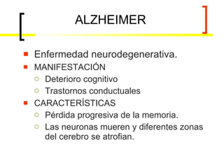 ALZHEIMER Enfermedad neurodegenerativa. MANIFESTACIÓN Deterioro cognitivo  Trastornos conductuales CARACTERÍSTICAS Pérdida progresiva de la memoria. Las neuronas mueren y diferentes zonas del cerebro se atrofian. 