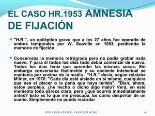 EL CASO HR.1953 AMNESIA
DE FIJACIÓN
 "H.R.", un epiléptico grave que a los 27 años fue operado de
  ambos temporales por W. Scoville en 1953, perdiendo la
  memoria de fijación.

 Conservaba la memoria retrógrada pero no podía grabar nada
  nuevo. Y para él todos los días todo debía comenzar de nuevo.
  Todos los días tenía que aprender las mismas cosas. Sin
  embargo conversaba fácilmente y su cociente intelectual se
  mantenía por encima de la media . "H.R." decía, según relataba
  Milner, en 1970: "Cada día está aislado en sí mismo, cualquiera
  que sea el placer o la pena que haya tenido". "Bien, ahora,
  estoy perplejo, ¿he hecho o dicho algo malo? Verá, en este
  momento todo parece claro, pero ¿qué ocurrió inmediatamente
  antes? Esto es lo que me preocupa. Es como despertar de un
  sueño. Simplemente no puedo recordar

                PSICOLOGÍA GENERAL -FANNY JEM WONG              102
 