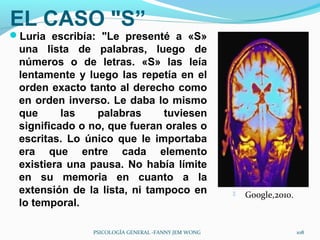 EL CASO "S”
Luria escribía: "Le presenté a «S»
 una lista de palabras, luego de
 números o de letras. «S» las leía
 lentamente y luego las repetía en el
 orden exacto tanto al derecho como
 en orden inverso. Le daba lo mismo
 que      las   palabras      tuviesen
 significado o no, que fueran orales o
 escritas. Lo único que le importaba
 era que entre cada elemento
 existiera una pausa. No había límite
 en su memoria en cuanto a la
 extensión de la lista, ni tampoco en                  Google,2010.
 lo temporal.

               PSICOLOGÍA GENERAL -FANNY JEM WONG                      108
 