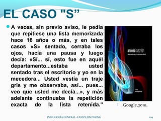 EL CASO "S”
A veces, sin previo aviso, le pedía
 que repitiese una lista memorizada
 hace 16 años o más, y en tales
 casos «S» sentado, cerraba los
 ojos, hacía una pausa y luego
 decía: «Sí... sí, esto fue en aquél
 departamento...estaba          usted
 sentado tras el escritorio y yo en la
 mecedora... Usted vestía un traje
 gris y me observaba, así... pues...
 veo que usted me decía...», y más
 adelante continuaba la repetición
 exacta de la lista retenida."                         Google,2010.

               PSICOLOGÍA GENERAL -FANNY JEM WONG                      109
 