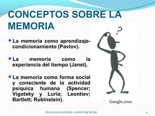CONCEPTOS SOBRE LA
MEMORIA
La memoria como aprendizaje-
 condicionamiento (Pavlov).

La     memoria      como      la
 experiencia del tiempo (Janet).

La memoria como forma social
 y consciente de la actividad
 psíquica humana (Spencer;
 Vigotsky y Luria; Leontiev;
 Bartlett; Rubinstein).                               Google,2010.

              PSICOLOGÍA GENERAL -FANNY JEM WONG                      11
 