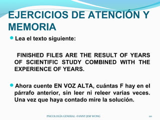 EJERCICIOS DE ATENCIÓN Y
MEMORIA
Lea el texto siguiente:


  FINISHED FILES ARE THE RESULT OF YEARS
 OF SCIENTIFIC STUDY COMBINED WITH THE
 EXPERIENCE OF YEARS.

Ahora cuente EN VOZ ALTA, cuántas F hay en el
 párrafo anterior, sin leer ni releer varias veces.
 Una vez que haya contado mire la solución.

             PSICOLOGÍA GENERAL -FANNY JEM WONG   110
 