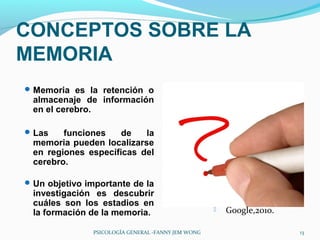 CONCEPTOS SOBRE LA
MEMORIA
 Memoria es la retención o
 almacenaje de información
 en el cerebro.

 Las   funciones    de   la
 memoria pueden localizarse
 en regiones específicas del
 cerebro.

 Un objetivo importante de la
 investigación es descubrir
 cuáles son los estadios en
 la formación de la memoria.                           Google,2010.

               PSICOLOGÍA GENERAL -FANNY JEM WONG                      13
 