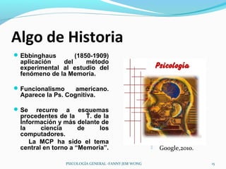 Algo de Historia
 Ebbinghaus      (1850-1909)
 aplicación   del     método
 experimental al estudio del
 fenómeno de la Memoria.

 Funcionalismo    americano.
 Aparece la Ps. Cognitiva.

 Se  recurre a esquemas
 procedentes de la      T. de la
 Información y más delante de
 la     ciencia      de      los
 computadores.
    La MCP ha sido el tema
 central en torno a “Memoria”.                            Google,2010.

                  PSICOLOGÍA GENERAL -FANNY JEM WONG                      15
 