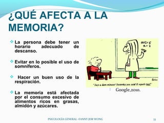 ¿QUÉ AFECTA A LA
MEMORIA?
 La persona debe tener un
  horario   adecuado            de
  descanso.

 Evitar en lo posible el uso de
  somníferos.

 Hacer un buen uso de la
  respiración.
                                                         Google,2010.
 La memoria está afectada
  por el consumo excesivo de
  alimentos ricos en grasas,
  almidón y azúcares.

                 PSICOLOGÍA GENERAL -FANNY JEM WONG                      33
 