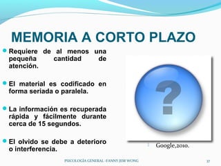 MEMORIA A CORTO PLAZO
Requiere de al menos una
 pequeña       cantidad            de
 atención.

El material es codificado en
 forma seriada o paralela.

La información es recuperada
 rápida y fácilmente durante
 cerca de 15 segundos.

El olvido se debe a deterioro                              Google,2010.
 o interferencia.
                    PSICOLOGÍA GENERAL -FANNY JEM WONG                      37
 