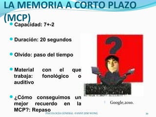 LA MEMORIA A CORTO PLAZO
(MCP) 7+-2
 Capacidad:


 Duración: 20 segundos


 Olvido: paso del tiempo


 Material   con   el   que
  trabaja:   fonológico   o
  auditivo

 ¿Cómo conseguimos un
  mejor recuerdo          en      la                  Google,2010.
  MCP?: Repaso                                                        39
              PSICOLOGÍA GENERAL -FANNY JEM WONG
 