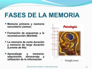FASES DE LA MEMORIA
 Memoria primaria y memoria
 secundaria (James)

 Formación de esquemas y la
 reconstrucción (Bartlett)

 La memoria de corta duración
 y memoria de larga duración
 (Lorente de Nó)

 Aprendizaje     y     memoria:
 adquisición, almacenaje y
 utilización de la información                           Google,2010.

                 PSICOLOGÍA GENERAL -FANNY JEM WONG                      49
 