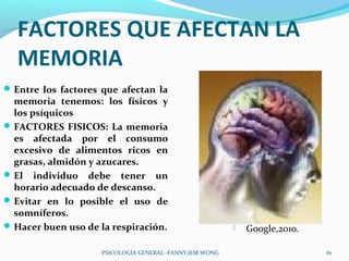 FACTORES QUE AFECTAN LA
  MEMORIA
 Entre los factores que afectan la
  memoria tenemos: los físicos y
  los psíquicos
 FACTORES FISICOS: La memoria
  es afectada por el consumo
  excesivo de alimentos ricos en
  grasas, almidón y azucares.
 El individuo debe tener un
  horario adecuado de descanso.
 Evitar en lo posible el uso de
  somníferos.
 Hacer buen uso de la respiración.                         Google,2010.

                    PSICOLOGÍA GENERAL -FANNY JEM WONG                      61
 