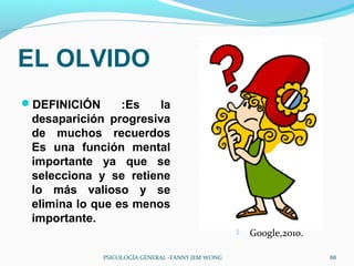 EL OLVIDO
DEFINICIÓN      :Es   la
 desaparición progresiva
 de muchos recuerdos
 Es una función mental
 importante ya que se
 selecciona y se retiene
 lo más valioso y se
 elimina lo que es menos
 importante.
                                                      Google,2010.

              PSICOLOGÍA GENERAL -FANNY JEM WONG                      88
 