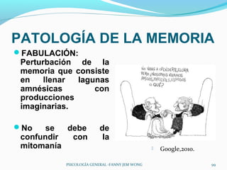 PATOLOGÍA DE LA MEMORIA
FABULACIÓN:
 Perturbación de la
 memoria que consiste
 en    llenar lagunas
 amnésicas        con
 producciones
 imaginarias.

No    se  debe          de
 confundir  con           la
 mitomanía                                         Google,2010.

           PSICOLOGÍA GENERAL -FANNY JEM WONG                      99
 