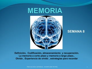SEMANA 8




Definición. Codificación, almacenamiento y recuperación.
    La memoria a corto plazo y memoria a largo plazo..
 Olvido , Experiencia de olvido , estrategias para recordar


           PSICOLOGÍA GENERAL -FANNY JEM WONG                 1
 
