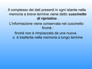 . Il complesso dei dati presenti in ogni istante nella
memoria a breve termine viene detto cuscinetto
di ripristino .
L'informazione viene conservata nel cuscinetto
finché :
finché non è rimpiazzata da una nuova.
o è trasferita nella memoria a lungo termine
 
