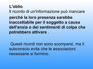 L'oblio
Il ricordo di un'informazione può mancare
perché la loro presenza sarebbe
inaccettabile per il soggetto a causa
dell'ansia o dei sentimenti di colpa che
potrebbero attivare .
Questi ricordi non sono scomparsi, ma il
subconscio evita che le associazioni
necessarie si formino.
 