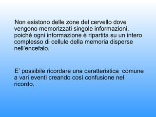 Non esistono delle zone del cervello dove
vengono memorizzati singole informazioni,
poiché ogni informazione è ripartita su un intero
complesso di cellule della memoria disperse
nell’encefalo.
E’ possibile ricordare una caratteristica comune
a vari eventi creando così confusione nel
ricordo.
 