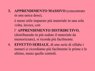 3. APPRENDIMENTO MASSIVO (concentrato
in una unica dose),
è meno utile imparare più materiale in una sola
volta, invece, con
l’ APPRENDIMENTO DISTRIBUTIVO,
(distribuendo in più sedute il materiale da
memorizzare), si ricorda più facilmente.
4. EFFETTO SERIALE, di una serie di sillabe i
numeri ci ricordiamo più facilmente le prime e le
ultime, meno quelle centrali.
 