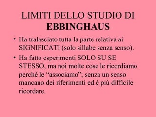 LIMITI DELLO STUDIO DI
EBBINGHAUS
• Ha tralasciato tutta la parte relativa ai
SIGNIFICATI (solo sillabe senza senso).
• Ha fatto esperimenti SOLO SU SE
STESSO, ma noi molte cose le ricordiamo
perché le “associamo”; senza un senso
mancano dei riferimenti ed è più difficile
ricordare.
 