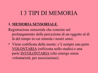 I 3 TIPI DI MEMORIA
1. MEMORIA SENSORIALE,
Registrazione sensoriale che consiste nel
prolungamento della percezione di un oggetto al di
là del tempo in cui stimola i nostri sensi.
• Viene codificata dalla mente: c’è sempre una parte
VOLONTARIA (utilizzata nello studio) e una
parte INVOLONTARIA (che emerge senza
volontarietà, per associazione).
 