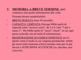 2. MEMORIA A BREVE TERMINE, può
contenere solo poche informazioni alla volta.
Presenta alcune caratteristiche:
- BREVE DURATA (max 30 secondi),
- CAPACITA’ LIMITATA (George Miller parlò di
capacità come “memory span”, da 5 a 9, cioè “7 più o
meno 2”. Ma Miller parla di 7 pezzi “chunk”, in cui ogni
pezzo coincide con un’unità di informazione.
- REGISTRAZIONE IN CODICE FONETICO, per le
parole conta il modo in cui vengono pronunciate. Infatti
gli errori nella memoria a breve termine sono per lo più
dovuti a INTRUSIONI ACUSTICHE (es. due-bue, non
certo tre).
 