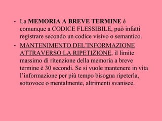 - La MEMORIA A BREVE TERMINE è
comunque a CODICE FLESSIBILE, può infatti
registrare secondo un codice visivo o semantico.
- MANTENIMENTO DEL’INFORMAZIONE
ATTRAVERSO LA RIPETIZIONE, il limite
massimo di ritenzione della memoria a breve
termine è 30 secondi. Se si vuole mantenere in vita
l’informazione per più tempo bisogna ripeterla,
sottovoce o mentalmente, altrimenti svanisce.
 