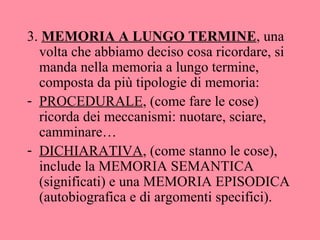 3. MEMORIA A LUNGO TERMINE, una
volta che abbiamo deciso cosa ricordare, si
manda nella memoria a lungo termine,
composta da più tipologie di memoria:
- PROCEDURALE, (come fare le cose)
ricorda dei meccanismi: nuotare, sciare,
camminare…
- DICHIARATIVA, (come stanno le cose),
include la MEMORIA SEMANTICA
(significati) e una MEMORIA EPISODICA
(autobiografica e di argomenti specifici).
 