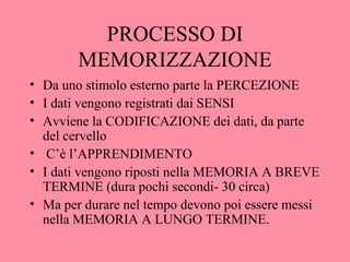 PROCESSO DI
MEMORIZZAZIONE
• Da uno stimolo esterno parte la PERCEZIONE
• I dati vengono registrati dai SENSI
• Avviene la CODIFICAZIONE dei dati, da parte
del cervello
• C’è l’APPRENDIMENTO
• I dati vengono riposti nella MEMORIA A BREVE
TERMINE (dura pochi secondi- 30 circa)
• Ma per durare nel tempo devono poi essere messi
nella MEMORIA A LUNGO TERMINE.
 