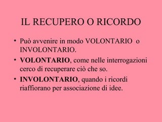 IL RECUPERO O RICORDO
• Può avvenire in modo VOLONTARIO o
INVOLONTARIO.
• VOLONTARIO, come nelle interrogazioni
cerco di recuperare ciò che so.
• INVOLONTARIO, quando i ricordi
riaffiorano per associazione di idee.
 