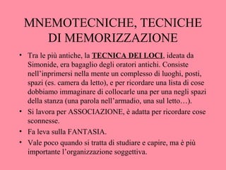 MNEMOTECNICHE, TECNICHE
DI MEMORIZZAZIONE
• Tra le più antiche, la TECNICA DEI LOCI, ideata da
Simonide, era bagaglio degli oratori antichi. Consiste
nell’inprimersi nella mente un complesso di luoghi, posti,
spazi (es. camera da letto), e per ricordare una lista di cose
dobbiamo immaginare di collocarle una per una negli spazi
della stanza (una parola nell’armadio, una sul letto…).
• Si lavora per ASSOCIAZIONE, è adatta per ricordare cose
sconnesse.
• Fa leva sulla FANTASIA.
• Vale poco quando si tratta di studiare e capire, ma è più
importante l’organizzazione soggettiva.
 