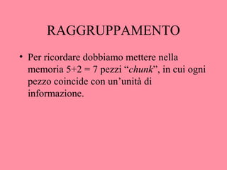 RAGGRUPPAMENTO
• Per ricordare dobbiamo mettere nella
memoria 5+2 = 7 pezzi “chunk”, in cui ogni
pezzo coincide con un’unità di
informazione.
 