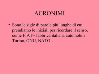 ACRONIMI
• Sono le sigle di parole più lunghe di cui
prendiamo le iniziali per ricordare il senso,
come FIAT= fabbrica italiana automobili
Torino, ONU, NATO…
 