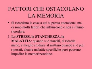 FATTORI CHE OSTACOLANO
LA MEMORIA
• Si ricordano le cose a cui si presta attenzione, ma
ci sono molti fattori che influiscono e non ci fanno
ricordare:
1. Lo STRESS, la STANCHEZZA, la
MALATTIA: quando si è stanchi, si ricorda
meno, è meglio studiare al mattino quando si è più
riposati, alcune malattie specifiche però possono
impedire la memorizzazione.
 
