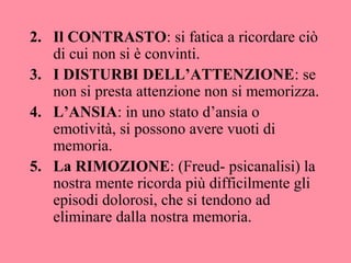 2. Il CONTRASTO: si fatica a ricordare ciò
di cui non si è convinti.
3. I DISTURBI DELL’ATTENZIONE: se
non si presta attenzione non si memorizza.
4. L’ANSIA: in uno stato d’ansia o
emotività, si possono avere vuoti di
memoria.
5. La RIMOZIONE: (Freud- psicanalisi) la
nostra mente ricorda più difficilmente gli
episodi dolorosi, che si tendono ad
eliminare dalla nostra memoria.
 
