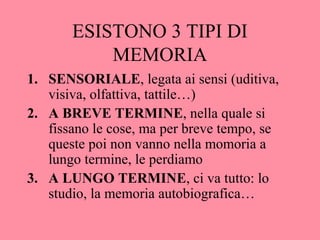ESISTONO 3 TIPI DI
MEMORIA
1. SENSORIALE, legata ai sensi (uditiva,
visiva, olfattiva, tattile…)
2. A BREVE TERMINE, nella quale si
fissano le cose, ma per breve tempo, se
queste poi non vanno nella momoria a
lungo termine, le perdiamo
3. A LUNGO TERMINE, ci va tutto: lo
studio, la memoria autobiografica…
 