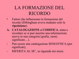 LA FORMAZIONE DEL
RICORDO
• Fattori che influenzano la formazione del
ricordo (Ebbinghaus aveva studuato solo la
ripetizione).
A. CATALOGAZIONE o CODIFICA, aiuta a
ricordare se si può inserire una informazione
nuova in una categoria (grafia, suoni,
significato…).
- Può essere una catalogazione SEMANTICA (per
significati),
- RIFERITA AL SE’, se riguarda noi stessi.
 