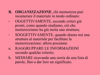 B. ORGANIZZAZIONE, chi memorizza può
incamerare il materiale in modo ordinato:
- OGGETTIVAMENTE, secondo criteri già
pronti, come quando studiamo, ciò che
memorizziamo ha già insita una struttura;
- SOGGETTIVAMENTE, quando diamo noi una
struttura al materiale per facilitare la
memorizzazione: allora possiamo
a. RAGGRUPPARE LE INFORMAZIONI
secondo qualche criterio;
b. MEDIARE ricavando una storia da una lista di
parole, fino a dar loro un significato.
 