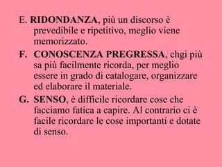 E. RIDONDANZA, più un discorso è
prevedibile e ripetitivo, meglio viene
memorizzato.
F. CONOSCENZA PREGRESSA, chgi più
sa più facilmente ricorda, per meglio
essere in grado di catalogare, organizzare
ed elaborare il materiale.
G. SENSO, è difficile ricordare cose che
facciamo fatica a capire. Al contrario ci è
facile ricordare le cose importanti e dotate
di senso.
 